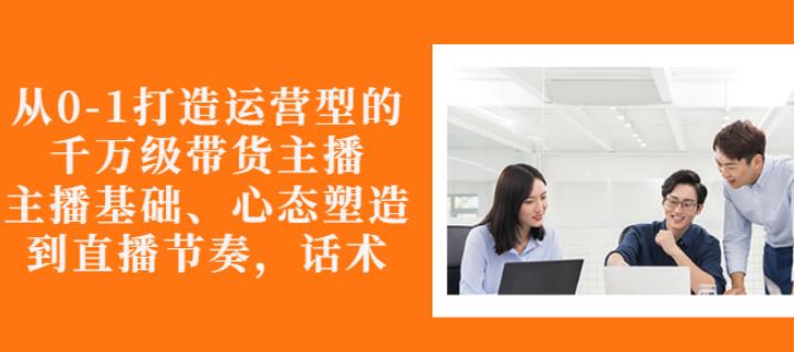 从0-1打造运营型的带货主播：主播基础、心态塑造，能力培养到直播节奏，话术进行全面讲-副业资源站