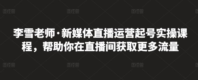 李雪老师·新媒体直播运营起号实操课程，帮助你在直播间获取更多流量-副业资源站