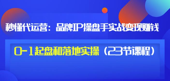 秒懂代运营：品牌IP操盘手实战赚钱，0-1起盘和落地实操（23节课程）价值199-副业资源站