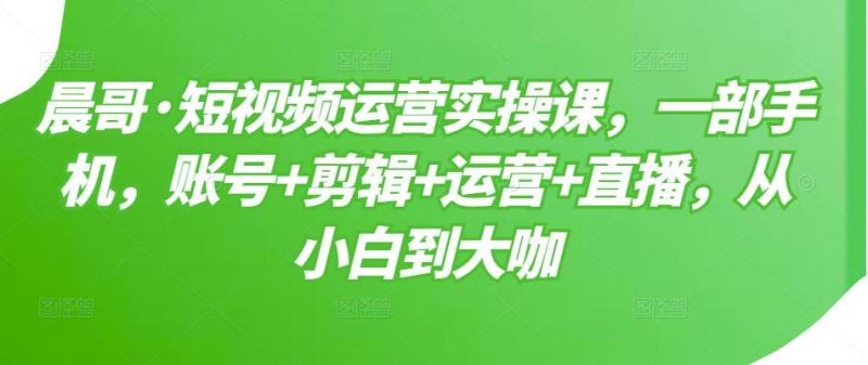 晨哥·短视频运营实操课，一部手机，账号+剪辑+运营+直播，从小白到大咖-副业资源站