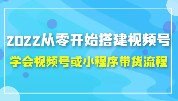 2022从零开始搭建视频号,学会视频号或小程序带货流程（价值599元）-副业资源站