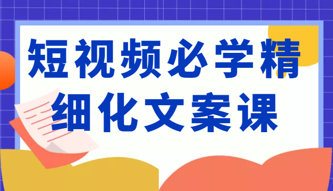 短视频必学精细化文案课，提升你的内容创作能力、升级迭代能力和变现力（价值333元）-副业资源站