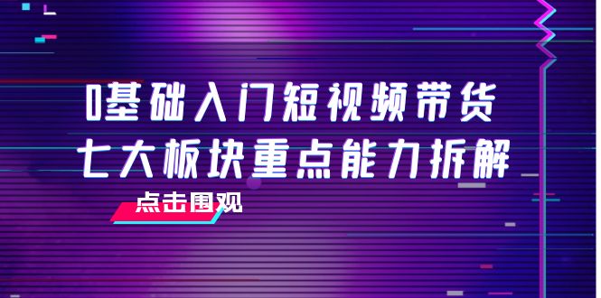 0基础入门短视频带货，七大板块重点能力拆解，7节精品课4小时干货-副业资源站