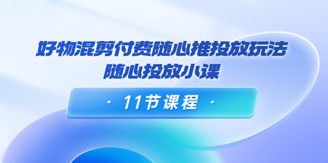 好物混剪付费随心推投放玩法，随心投放小课（11节课程）-副业资源站