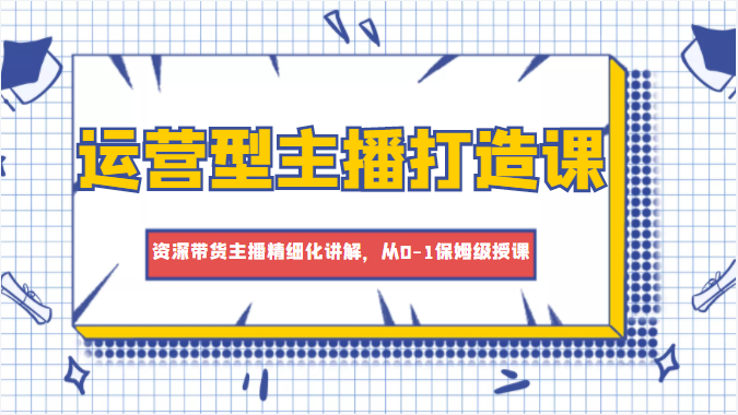 运营型主播打造课，资深带货主播精细化讲解，从0-1保姆级授课-副业资源站