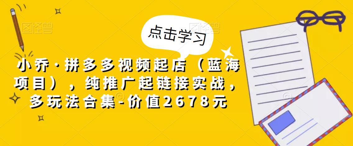 小乔·拼多多视频起店（蓝海项目），纯推广起链接实战，多玩法合集-价值2678元-副业资源站