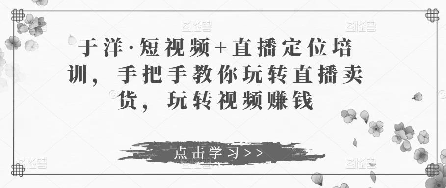 于洋·短视频+直播定位培训，手把手教你玩转直播卖货，玩转视频赚钱-副业资源站