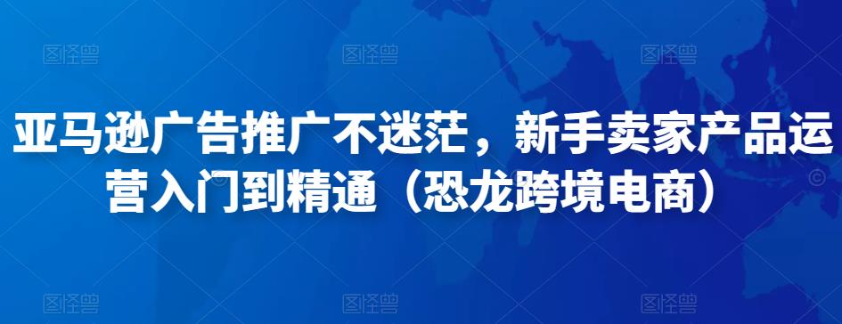 亚马逊广告推广不迷茫，新手卖家产品运营入门到精通（恐龙跨境电商）-副业资源站