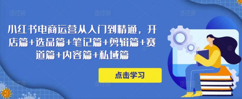 小红书电商运营从入门到精通，开店篇+选品篇+笔记篇+剪辑篇+赛道篇+内容篇+私域篇-副业资源站