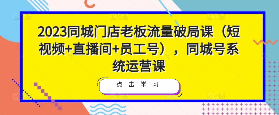 2023同城门店老板流量破局课（短视频+直播间+员工号），同城号系统运营课-副业资源站