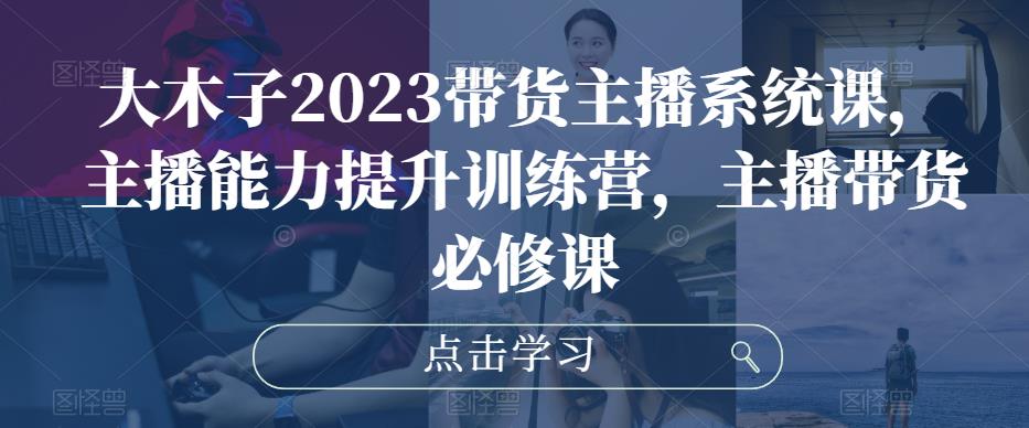 大木子2023带货主播系统课，主播能力提升训练营，主播带货必修课-副业资源站