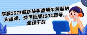 李总2023最新快手直播带货落地实操课，快手直播100%起号，全程干货-副业资源站