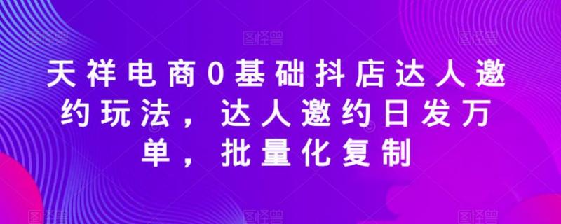 天祥电商0基础抖店达人邀约玩法，达人邀约日发万单，批量化复制-副业资源站