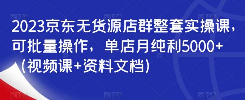 2023京东无货源店群整套实操课，可批量操作，单店月纯利5000+（视频课+资料文档）-副业资源站