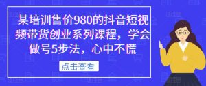 某培训售价980的抖音短视频带货创业系列课程，学会做号5步法，心中不慌-副业资源站