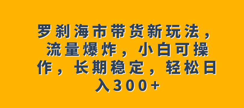 罗刹海市带货新玩法，流量爆炸，小白可操作，长期稳定，轻松日入300+【揭秘】-副业资源站