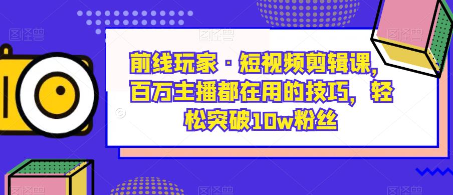 前线玩家·短视频剪辑课，百万主播都在用的技巧，轻松突破10w粉丝-副业资源站