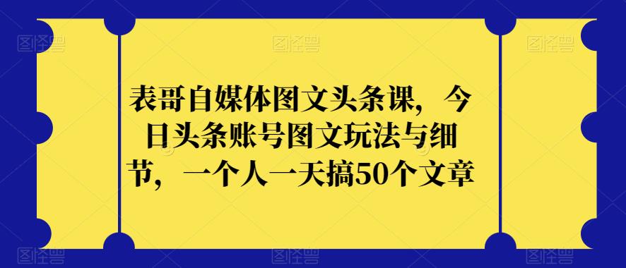 表哥自媒体图文头条课，今日头条账号图文玩法与细节，一个人一天搞50个文章-副业资源站