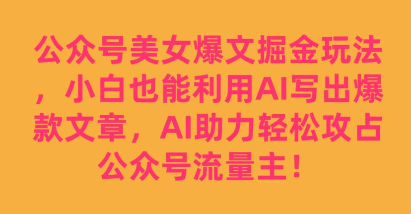 公众号美女爆文掘金玩法，小白也能利用AI写出爆款文章，AI助力轻松攻占公众号流量主【揭秘】-副业资源站