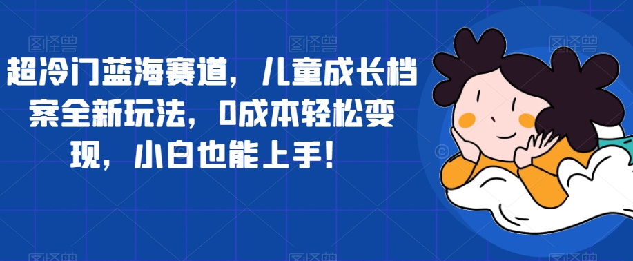 超冷门蓝海赛道，儿童成长档案全新玩法，0成本轻松变现，小白也能上手【揭秘】-副业资源站