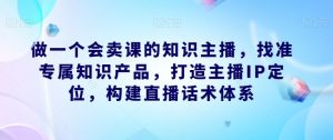 做一个会卖课的知识主播，找准专属知识产品，打造主播IP定位，构建直播话术体系-副业资源站