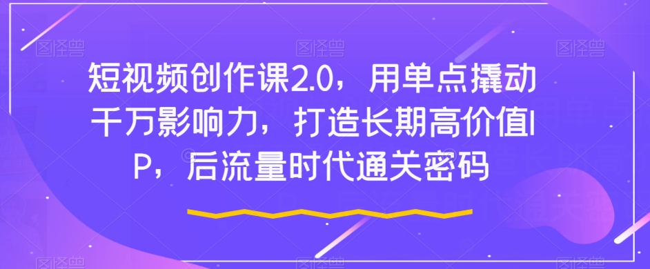 短视频创作课2.0，用单点撬动千万影响力，打造长期高价值IP，后流量时代通关密码-副业资源站