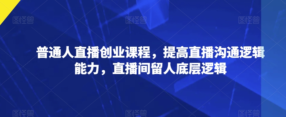 普通人直播创业课程，提高直播沟通逻辑能力，直播间留人底层逻辑-副业资源站