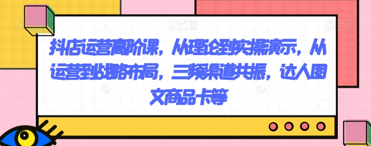 抖店运营高阶课，从理论到实操演示，从运营到战略布局，三频渠道共振，达人图文商品卡等-副业资源站