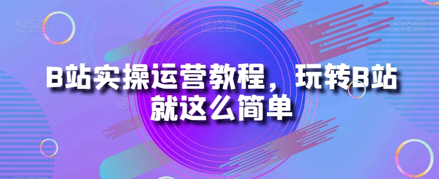 B站实操运营教程，玩转B站就这么简单-副业资源站