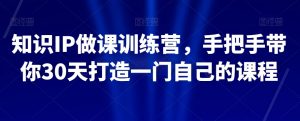 知识IP做课训练营,手把手带你30天打造一门自己的课程-副业资源站