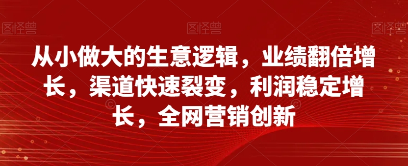 从小做大的生意逻辑，业绩翻倍增长，渠道快速裂变，利润稳定增长，全网营销创新-副业资源站