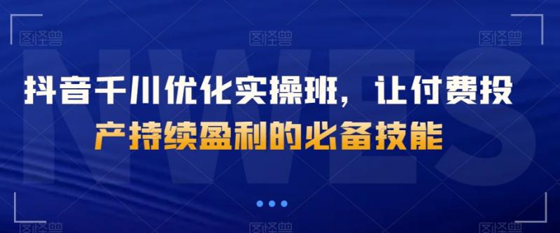 抖音千川优化实操班，让付费投产持续盈利的必备技能-副业资源站