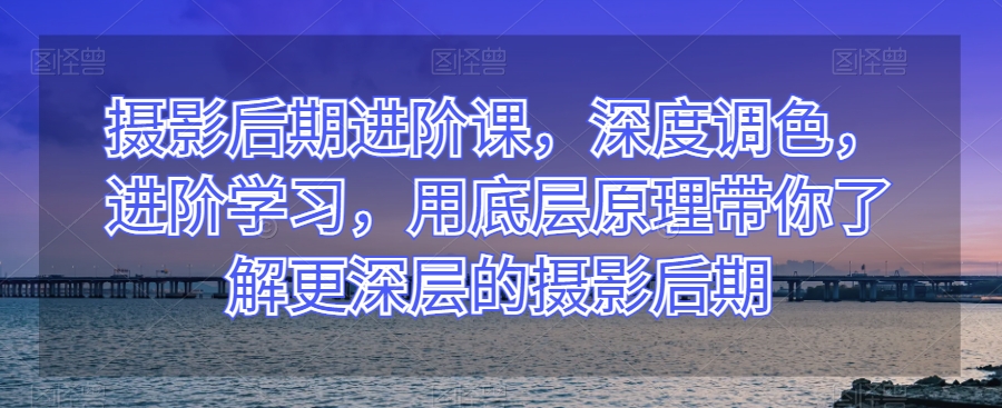 摄影后期进阶课，深度调色，进阶学习，用底层原理带你了解更深层的摄影后期-副业资源站