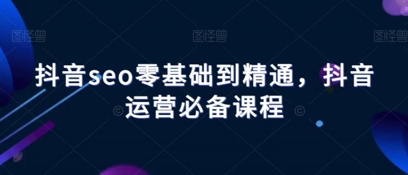 抖音seo零基础到精通，抖音运营必备课程-副业资源站