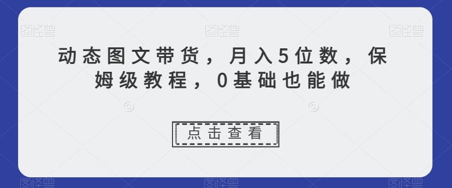 动态图文带货，月入5位数，保姆级教程，0基础也能做【揭秘】-副业资源站