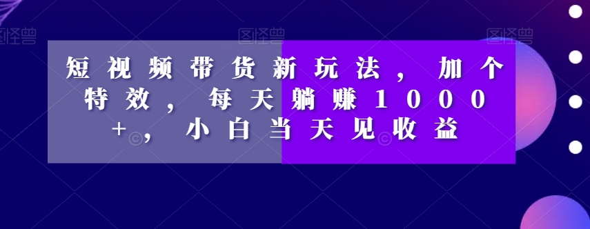 短视频带货新玩法，加个特效，每天躺赚1000+，小白当天见收益【揭秘】-副业资源站