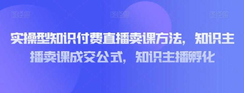 实操型知识付费直播卖课方法，知识主播卖课成交公式，知识主播孵化-副业资源站