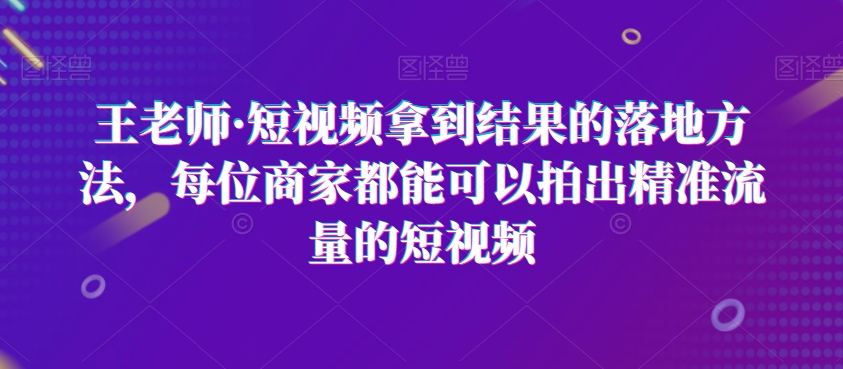 王老师·短视频拿到结果的落地方法，每位商家都能可以拍出精准流量的短视频-副业资源站