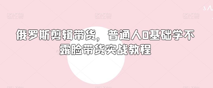 俄罗斯产品剪辑带货，普通人0基础学不露脸带货实战教程-副业资源站