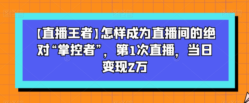 【直播王者】怎样成为直播间的绝对“掌控者”，第1次直播，当日变现2万-副业资源站