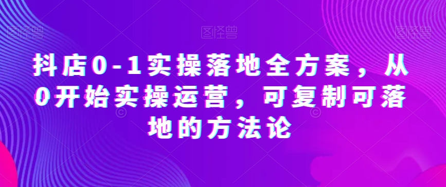 抖店0-1实操落地全方案，从0开始实操运营，可复制可落地的方法论-副业资源站