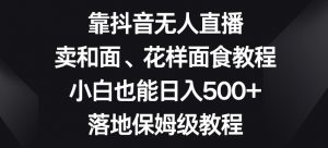 靠抖音无人直播，卖和面、花样面试教程，小白也能日入500+，落地保姆级教程【揭秘】-副业资源站