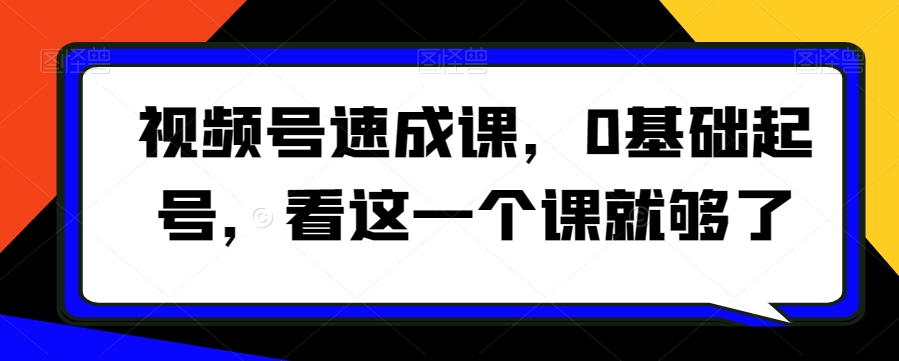 视频号速成课，​0基础起号，看这一个课就够了-副业资源站