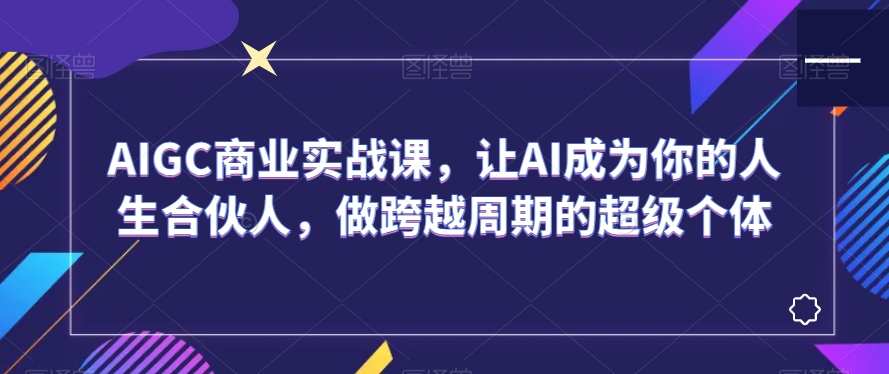 AIGC商业实战课，让AI成为你的人生合伙人，做跨越周期的超级个体-副业资源站