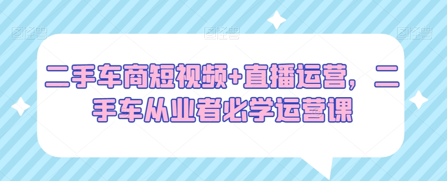 二手车商短视频+直播运营，二手车从业者必学运营课-副业资源站