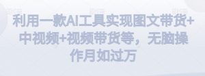 利用一款AI工具实现图文带货+中视频+视频带货等，无脑操作月如过万【揭秘】-副业资源站