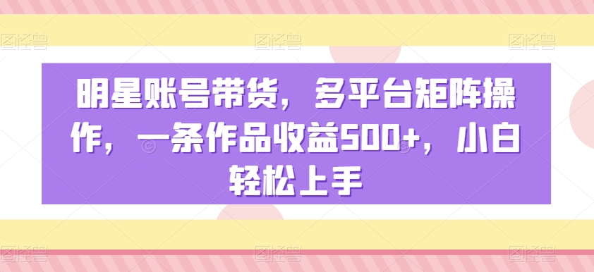 明星账号带货，多平台矩阵操作，一条作品收益500+，小白轻松上手【揭秘】-副业资源站