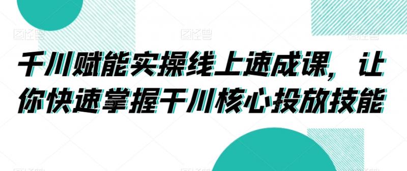 千川赋能实操线上速成课，让你快速掌握干川核心投放技能-副业资源站