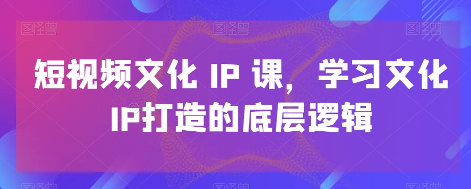 短视频文化IP课，学习文化IP打造的底层逻辑-副业资源站