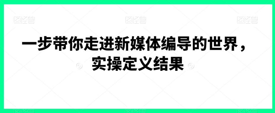 一步带你走进新媒体编导的世界，实操定义结果-副业资源站